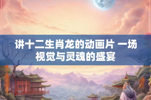 讲十二生肖龙的动画片 一场视觉与灵魂的盛宴