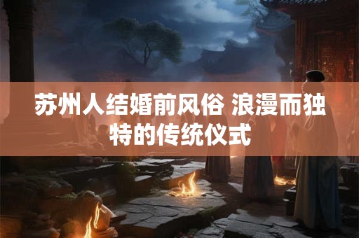苏州人结婚前风俗 浪漫而独特的传统仪式
