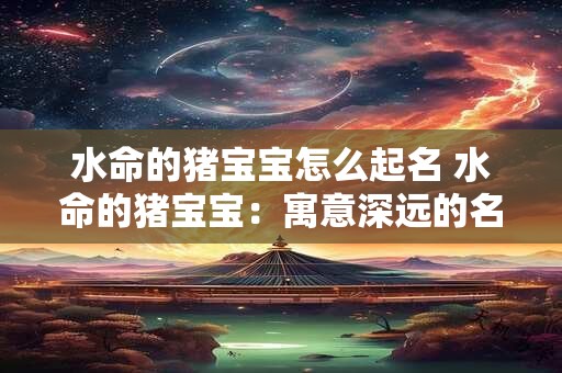 水命的猪宝宝怎么起名 水命的猪宝宝：寓意深远的名字选择
