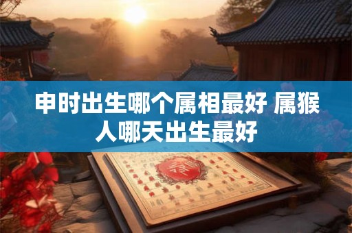 申时出生哪个属相最好 属猴人哪天出生最好