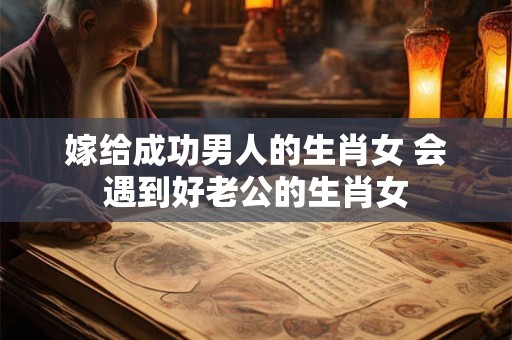 嫁给成功男人的生肖女 会遇到好老公的生肖女