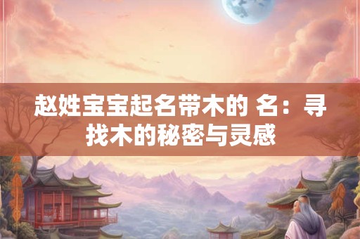 赵姓宝宝起名带木的 名：寻找木的秘密与灵感