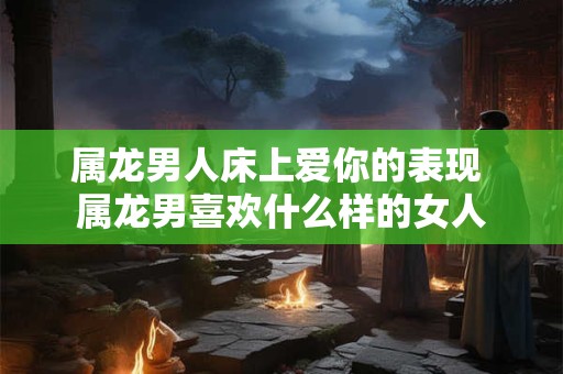 属龙男人床上爱你的表现 属龙男喜欢什么样的女人
