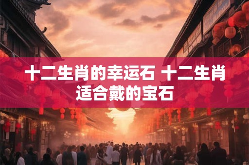 十二生肖的幸运石 十二生肖适合戴的宝石