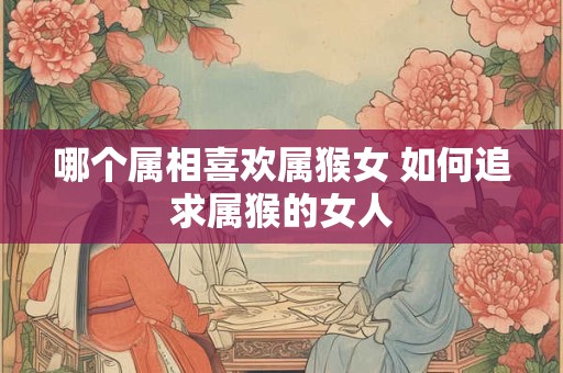 哪个属相喜欢属猴女 如何追求属猴的女人