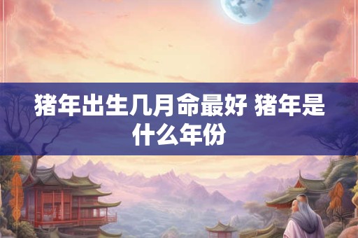 猪年出生几月命最好 猪年是什么年份