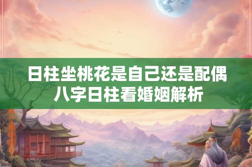日柱坐桃花是自己还是配偶 八字日柱看婚姻解析 日柱坐桃花是自己还是配偶 八字日柱看婚姻解析