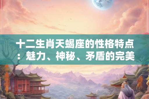 十二生肖天蝎座的性格特点：魅力、神秘、矛盾的完美结合