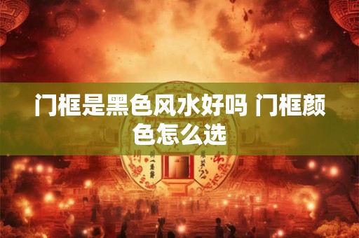 门框是黑色风水好吗 门框颜色怎么选 门框是黑色风水好吗 门框颜色怎么选
