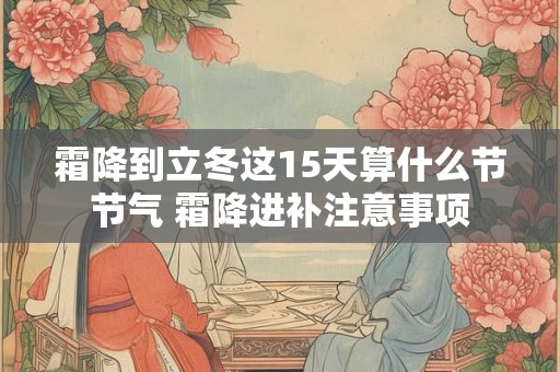详细阅读:霜降到立冬这15天算什么节节气 霜降进补注意事项 霜降到立冬这15天算什么节节气 霜降进补注意事项