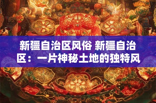 新疆自治区风俗 新疆自治区：一片神秘土地的独特风俗