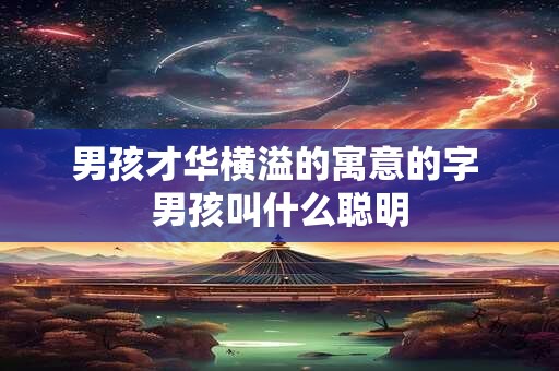 男孩才华横溢的寓意的字 男孩叫什么聪明