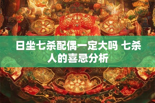 日坐七杀配偶一定大吗 七杀人的喜忌分析