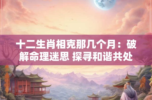 十二生肖相克那几个月：破解命理迷思 探寻和谐共处之道！