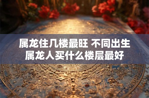 属龙住几楼最旺 不同出生属龙人买什么楼层最好