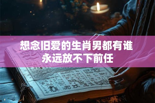 想念旧爱的生肖男都有谁 永远放不下前任