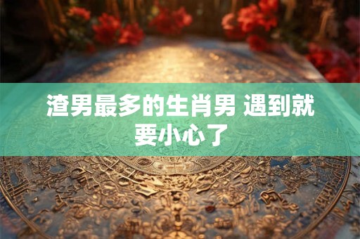 渣男最多的生肖男 遇到就要小心了 渣男最多的生肖男 遇到就要小心了