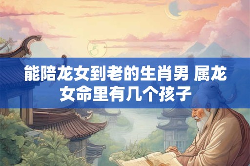 能陪龙女到老的生肖男 属龙女命里有几个孩子