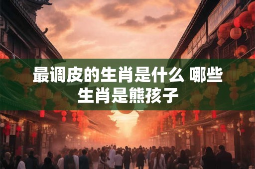 最调皮的生肖是什么 哪些生肖是熊孩子