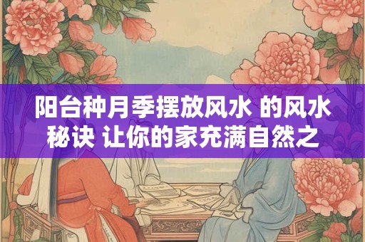 阳台种月季摆放风水 的风水秘诀 让你的家充满自然之美！
