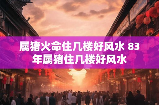 属猪火命住几楼好风水 83年属猪住几楼好风水