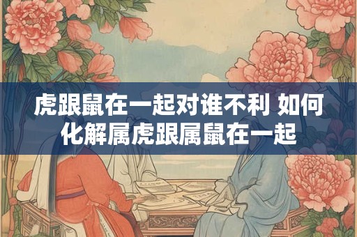 虎跟鼠在一起对谁不利 如何化解属虎跟属鼠在一起