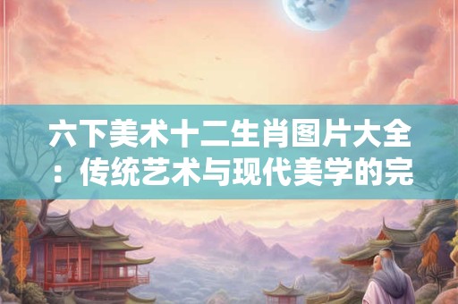 六下美术十二生肖图片大全：传统艺术与现代美学的完美融合