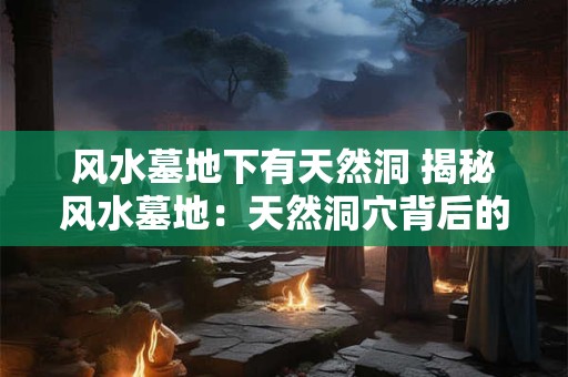 风水墓地下有天然洞 揭秘风水墓地：天然洞穴背后的神秘力量