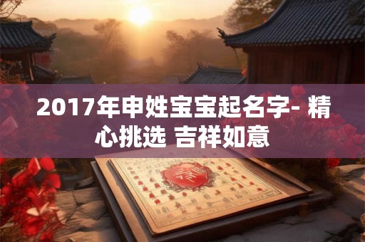 2017年申姓宝宝起名字- 精心挑选 吉祥如意