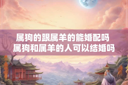 属狗的跟属羊的能婚配吗 属狗和属羊的人可以结婚吗