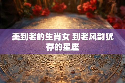 美到老的生肖女 到老风韵犹存的星座