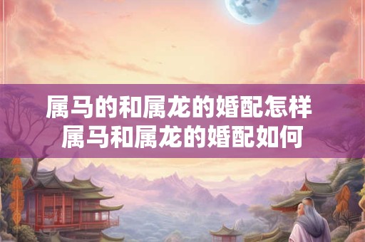 属马的和属龙的婚配怎样 属马和属龙的婚配如何