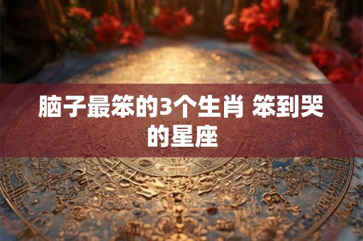 脑子最笨的3个生肖 笨到哭的星座