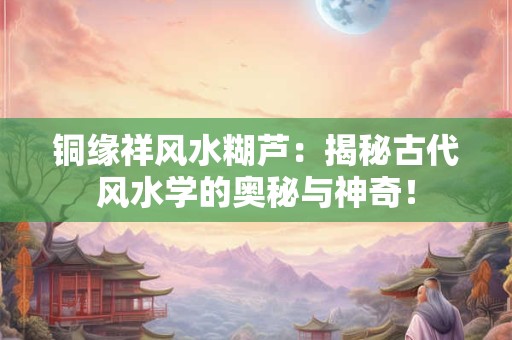 详细阅读:铜缘祥风水糊芦:揭秘古代风水学的奥秘与神奇! 铜缘祥风水糊芦:揭秘古代风水学的奥秘与神奇!