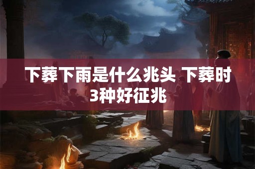 详细阅读:下葬下雨是什么兆头 下葬时3种好征兆 下葬下雨是什么兆头 下葬时3种好征兆