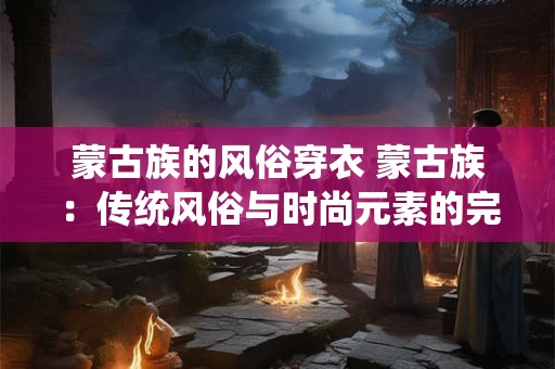 蒙古族的风俗穿衣 蒙古族：传统风俗与时尚元素的完美融合