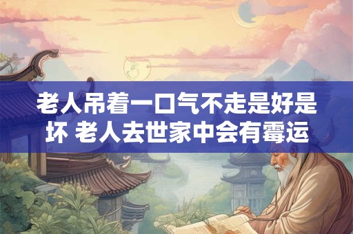 老人吊着一口气不走是好是坏 老人去世家中会有霉运吗