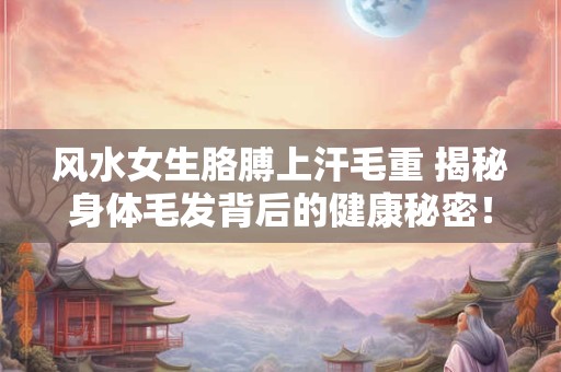 风水女生胳膊上汗毛重 揭秘身体毛发背后的健康秘密！