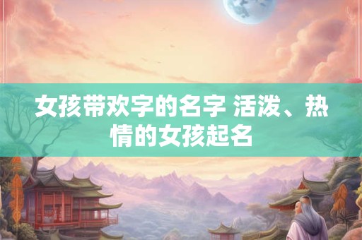 女孩带欢字的名字 活泼、热情的女孩起名