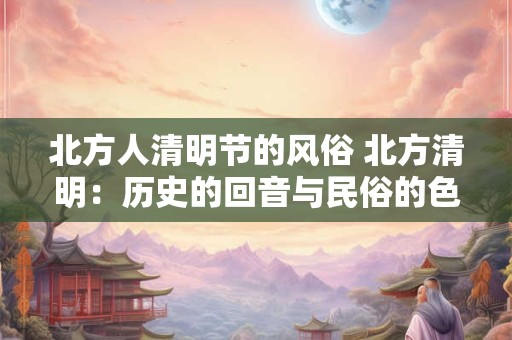 北方人清明节的风俗 北方清明：历史的回音与民俗的色彩