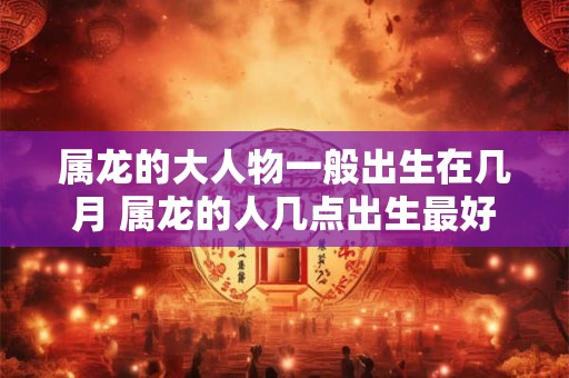 属龙的大人物一般出生在几月 属龙的人几点出生最好