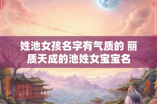 姓池女孩名字有气质的 丽质天成的池姓女宝宝名
