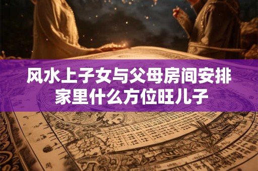 风水上子女与父母房间安排 家里什么方位旺儿子