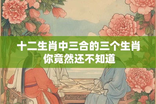 十二生肖中三合的三个生肖 你竟然还不知道
