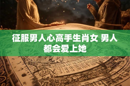 征服男人心高手生肖女 男人都会爱上她 征服男人心高手生肖女 男人都会爱上她