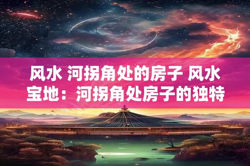 风水 河拐角处的房子 风水宝地：河拐角处房子的独特魅力
