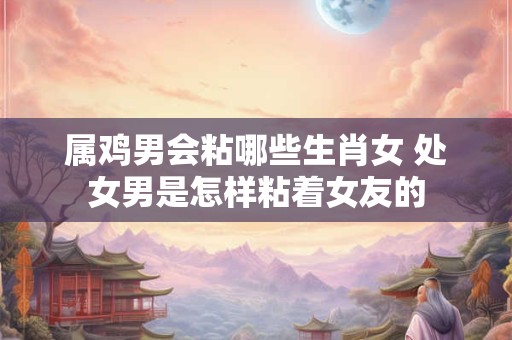 属鸡男会粘哪些生肖女 处女男是怎样粘着女友的