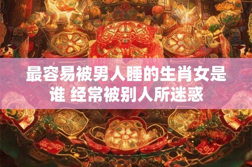 详细阅读:最容易被男人睡的生肖女是谁 经常被别人所迷惑 最容易被男人睡的生肖女是谁 经常被别人所迷惑