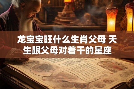 龙宝宝旺什么生肖父母 天生跟父母对着干的星座