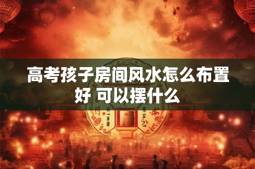 高考孩子房间风水怎么布置好 可以摆什么